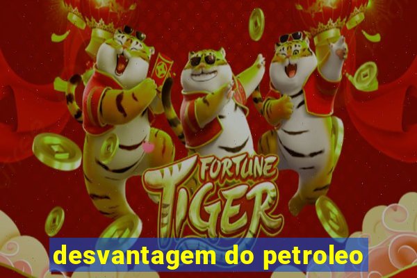 desvantagem do petroleo